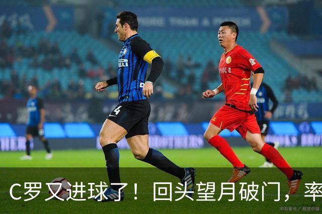 C罗又进球了!回头望月破门,率队3-1大胜,生涯982球破千在望